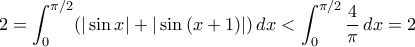 \displaystyle{ 2 = \int_0^{\pi/2} (|\sin{x}| + |\sin{(x+1)}|) \, dx < \int_0^{\pi/2} \frac{4}{\pi} \, dx = 2}