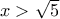 x>\sqrt 5