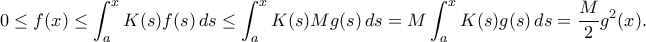 \displaystyle{
0\le f(x) \le \int_a^x K(s)f(s)\,ds \le \int_a^x K(s)Mg(s)\,ds=M\int_a^x K(s)g(s)\,ds=\frac{M}{2}g^2(x).
} \displaystyle{
0\le f(x) \le \int_a^x K(s)f(s)\,ds \le \int_a^x K(s)Mg(s)\,ds=M\int_a^x K(s)g(s)\,ds=\frac{M}{2}g^2(x).
}