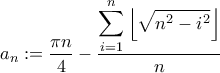 \displaystyle a_n := \frac{\pi n}{4}-\frac{\displaystyle \sum_{i=1}^{n} \left \lfloor \sqrt{n^2-i^2} \right \rfloor}{n} \displaystyle a_n := \frac{\pi n}{4}-\frac{\displaystyle \sum_{i=1}^{n} \left \lfloor \sqrt{n^2-i^2} \right \rfloor}{n}