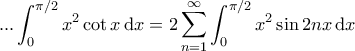 \displaystyle{ ... \int_{0}^{\pi/2} x^2 \cot x \, \mathrm{d}x= 2 \sum_{n=1}^{\infty} \int_{0}^{\pi/2} x^2 \sin 2n x \, \mathrm{d}x \displaystyle{ ... \int_{0}^{\pi/2} x^2 \cot x \, \mathrm{d}x= 2 \sum_{n=1}^{\infty} \int_{0}^{\pi/2} x^2 \sin 2n x \, \mathrm{d}x