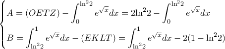 \displaystyle \left\{ \begin{gathered}
A = (OETZ) - \int_0^{{{\ln }^2}2} {{e^{\sqrt x }}dx} = 2{\ln ^2}2 - \int_0^{{{\ln }^2}2} {{e^{\sqrt x }}dx} \hfill \\
B = \int_{{{\ln }^2}2}^1 {{e^{\sqrt x }}dx} - (EKLT) = \int_{{{\ln }^2}2}^1 {{e^{\sqrt x }}dx} - 2(1 - {\ln ^2}2) \hfill \\
\end{gathered} \right. \displaystyle \left\{ \begin{gathered}
A = (OETZ) - \int_0^{{{\ln }^2}2} {{e^{\sqrt x }}dx} = 2{\ln ^2}2 - \int_0^{{{\ln }^2}2} {{e^{\sqrt x }}dx} \hfill \\
B = \int_{{{\ln }^2}2}^1 {{e^{\sqrt x }}dx} - (EKLT) = \int_{{{\ln }^2}2}^1 {{e^{\sqrt x }}dx} - 2(1 - {\ln ^2}2) \hfill \\
\end{gathered} \right.