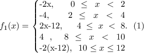 \displaystyle{ f_1(x)=\left\{\begin{array}{} -2x,\  \ \ 0 \leq x<2 \\-4, \  \ 2 \leq x < 4 \\2x-12, \  \ 4  \leq x < 8 \\4 ,\  \  8 \leq x <10 \\-2(x-12),\  \ 10  \leq x \leq 12 \end{array}  \rigt.} \  \ (1) }
