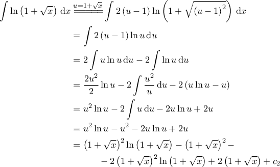 \displaystyle{\begin{aligned}
\int \ln \left ( 1+\sqrt{x} \right ) \, \mathrm{d}x &\overset{u=1+\sqrt{x}}{=\! =\! =\! =\! =\!} \int 2\left ( u-1 \right )\ln \left ( 1+\sqrt{\left ( u-1 \right )^2} \right )\, \mathrm{d}x \\
&=\int 2\left ( u-1 \right )\ln u \, \mathrm{d}u \\
&=2\int u \ln u \, \mathrm{d}u - 2\int \ln u \, \mathrm{d}u \\
&=\frac{2u^2}{2} \ln u - 2\int \frac{u^2}{u} \, \mathrm{d}u -2 \left ( u \ln u - u \right ) \\
&= u^2 \ln u - 2 \int u \, \mathrm{d}u -2 u \ln u + 2u \\
&=u^2 \ln u -u^2 -2u \ln u +2u \\
&=\left ( 1+\sqrt{x} \right )^2 \ln \left ( 1+\sqrt{x} \right ) - \left ( 1+\sqrt{x} \right )^2 -\\
&\quad \quad \quad - 2 \left ( 1+\sqrt{x} \right )^2 \ln \left ( 1+\sqrt{x} \right ) +2 \left ( 1+\sqrt{x} \right )+c_2
\end{aligned}} \displaystyle{\begin{aligned}
\int \ln \left ( 1+\sqrt{x} \right ) \, \mathrm{d}x &\overset{u=1+\sqrt{x}}{=\! =\! =\! =\! =\!} \int 2\left ( u-1 \right )\ln \left ( 1+\sqrt{\left ( u-1 \right )^2} \right )\, \mathrm{d}x \\
&=\int 2\left ( u-1 \right )\ln u \, \mathrm{d}u \\
&=2\int u \ln u \, \mathrm{d}u - 2\int \ln u \, \mathrm{d}u \\
&=\frac{2u^2}{2} \ln u - 2\int \frac{u^2}{u} \, \mathrm{d}u -2 \left ( u \ln u - u \right ) \\
&= u^2 \ln u - 2 \int u \, \mathrm{d}u -2 u \ln u + 2u \\
&=u^2 \ln u -u^2 -2u \ln u +2u \\
&=\left ( 1+\sqrt{x} \right )^2 \ln \left ( 1+\sqrt{x} \right ) - \left ( 1+\sqrt{x} \right )^2 -\\
&\quad \quad \quad - 2 \left ( 1+\sqrt{x} \right )^2 \ln \left ( 1+\sqrt{x} \right ) +2 \left ( 1+\sqrt{x} \right )+c_2
\end{aligned}}