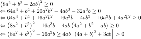  \displaystyle \begin{array}{l} 
{\left( {8{a^2} + {b^2} - 2ab} \right)^2} \ge 0\\ 
 \Leftrightarrow 64{a^4} + {b^4} + 20{a^2}{b^2} - 4a{b^3} - 32{a^3}b \ge 0\\ 
 \Leftrightarrow 64{a^4} + {b^4} + 16{a^2}{b^2} - 16{a^3}b - 4a{b^3} - 16{a^3}b + 4{a^2}{b^2} \ge 0\\ 
 \Leftrightarrow {\left( {8{a^2} + {b^2}} \right)^2} - 16{a^3}b - 4ab\left( {4{a^2} + {b^2} - ab} \right) \ge 0\\ 
 \Leftrightarrow {\left( {8{a^2} + {b^2}} \right)^2} - 16{a^3}b \ge 4ab\left[ {{{\left( {4a + b} \right)}^2} + 3ab} \right] > 0 
\end{array}
