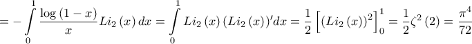 \displaystyle{ =  - \int\limits_0^1 {\frac{{\log \left( {1 - x} \right)}}{x}L{i_2}\left( x \right)dx}  = \int\limits_0^1 {L{i_2}\left( x \right){{\left( {L{i_2}\left( x \right)} \right)}{'}}dx}  = \frac{1}{2}\left[ {{{\left( {L{i_2}\left( x \right)} \right)}^2}} \right]_0^1 = \frac{1}{2}{\zeta ^2}\left( 2 \right) = \frac{{{\pi ^4}}}{{72}}}