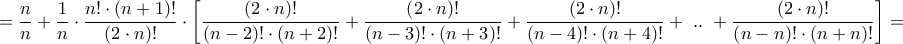 \displaystyle{ = \frac{n}{n} + \frac{1}{n} \cdot \frac{{n! \cdot \left( {n + 1} \right)!}}{{\left( {2 \cdot n} \right)!}} \cdot \left[ {\frac{{\left( {2 \cdot n} \right)!}}{{\left( {n - 2} \right)! \cdot \left( {n + 2} \right)!}} + \frac{{\left( {2 \cdot n} \right)!}}{{\left( {n - 3} \right)! \cdot \left( {n + 3} \right)!}} + \frac{{\left( {2 \cdot n} \right)!}}{{\left( {n - 4} \right)! \cdot \left( {n + 4} \right)!}} + {\text{ }}..{\text{ }} + \frac{{\left( {2 \cdot n} \right)!}}{{\left( {n - n} \right)! \cdot \left( {n + n} \right)!}}} \right] = }