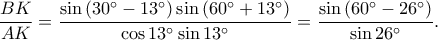 \displaystyle \frac{BK}{AK}=\frac{\sin \left ( 30^\circ-13^\circ \right )\sin \left ( 60^\circ+13^\circ \right )}{\cos 13^\circ\sin 13^\circ}=\frac{\sin \left ( 60^\circ-26^\circ \right )}{\sin 26^\circ}. \displaystyle \frac{BK}{AK}=\frac{\sin \left ( 30^\circ-13^\circ \right )\sin \left ( 60^\circ+13^\circ \right )}{\cos 13^\circ\sin 13^\circ}=\frac{\sin \left ( 60^\circ-26^\circ \right )}{\sin 26^\circ}.