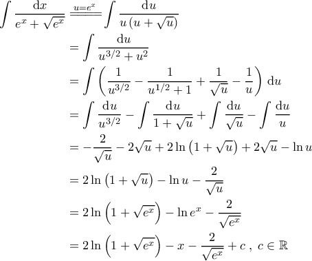 \displaystyle{\begin{aligned}
\int \frac{\mathrm{d}x}{e^x+\sqrt{e^x}} &\overset{u=e^x}{=\! =\! =\! =\!}\int \frac{\mathrm{d}u}{u\left (u+\sqrt{u} \right )} \\
&=\int \frac{\mathrm{d}u}{u^{3/2}+ u^2} \\
&=\int \left ( \frac{1}{u^{3/2}} - \frac{1}{u^{1/2}+1} + \frac{1}{\sqrt{u}} - \frac{1}{u} \right ) \, \mathrm{d}u \\
&=\int \frac{\mathrm{d}u}{u^{3/2}} - \int \frac{\mathrm{d}u}{1+\sqrt{u}} + \int \frac{\mathrm{d}u}{\sqrt{u}} - \int \frac{\mathrm{d}u}{u} \\
&= -\frac{2}{\sqrt{u}} - 2\sqrt{u} + 2\ln \left (1+\sqrt{u}\right ) + 2\sqrt{u} - \ln u \\
&=2\ln \left ( 1+\sqrt{u} \right ) -\ln u - \frac{2}{\sqrt{u}} \\
&=2 \ln \left ( 1+\sqrt{e^x} \right ) - \ln e^x - \frac{2}{\sqrt{e^x}} \\
&=2\ln \left ( 1+\sqrt{e^x} \right ) - x - \frac{2}{\sqrt{e^x}} + c \; , \; c \in \mathbb{R}
\end{aligned}} \displaystyle{\begin{aligned}
\int \frac{\mathrm{d}x}{e^x+\sqrt{e^x}} &\overset{u=e^x}{=\! =\! =\! =\!}\int \frac{\mathrm{d}u}{u\left (u+\sqrt{u} \right )} \\
&=\int \frac{\mathrm{d}u}{u^{3/2}+ u^2} \\
&=\int \left ( \frac{1}{u^{3/2}} - \frac{1}{u^{1/2}+1} + \frac{1}{\sqrt{u}} - \frac{1}{u} \right ) \, \mathrm{d}u \\
&=\int \frac{\mathrm{d}u}{u^{3/2}} - \int \frac{\mathrm{d}u}{1+\sqrt{u}} + \int \frac{\mathrm{d}u}{\sqrt{u}} - \int \frac{\mathrm{d}u}{u} \\
&= -\frac{2}{\sqrt{u}} - 2\sqrt{u} + 2\ln \left (1+\sqrt{u}\right ) + 2\sqrt{u} - \ln u \\
&=2\ln \left ( 1+\sqrt{u} \right ) -\ln u - \frac{2}{\sqrt{u}} \\
&=2 \ln \left ( 1+\sqrt{e^x} \right ) - \ln e^x - \frac{2}{\sqrt{e^x}} \\
&=2\ln \left ( 1+\sqrt{e^x} \right ) - x - \frac{2}{\sqrt{e^x}} + c \; , \; c \in \mathbb{R}
\end{aligned}}