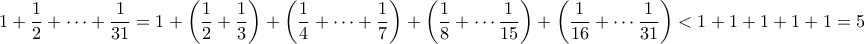 \displaystyle{ 1 + \frac{1}{2} + \cdots + \frac{1}{31} = 1 + \left(\frac{1}{2} + \frac{1}{3} \right) + \left(\frac{1}{4} + \cdots + \frac{1}{7} \right) + \left(\frac{1}{8} + \cdots \frac{1}{15} \right) + \left(\frac{1}{16} + \cdots \frac{1}{31} \right) < 1 + 1 + 1 + 1+ 1 = 5} \displaystyle{ 1 + \frac{1}{2} + \cdots + \frac{1}{31} = 1 + \left(\frac{1}{2} + \frac{1}{3} \right) + \left(\frac{1}{4} + \cdots + \frac{1}{7} \right) + \left(\frac{1}{8} + \cdots \frac{1}{15} \right) + \left(\frac{1}{16} + \cdots \frac{1}{31} \right) < 1 + 1 + 1 + 1+ 1 = 5}