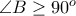 \angle B \geq 90^{o}