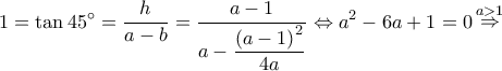 \displaystyle 1 = \tan 45^\circ  = \dfrac{h}{{a - b}} = \dfrac{{a - 1}}{{a - \dfrac{{{{(a - 1)}^2}}}{{4a}}}} \Leftrightarrow {a^2} - 6a + 1 = 0\mathop  \Rightarrow \limits^{a > 1} 