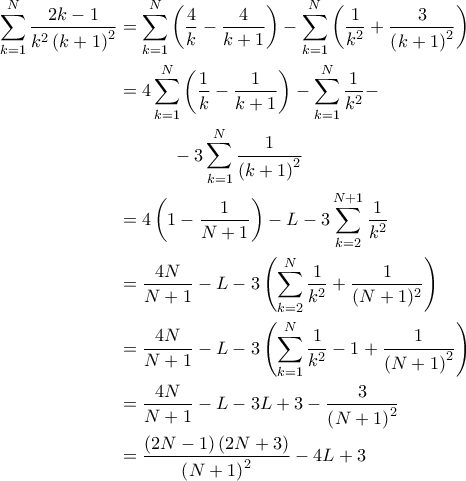 \displaystyle{\begin{aligned}
\sum_{k=1}^{N} \frac{2k-1}{k^2 \left( k+1 \right)^2} & = \sum_{k=1}^{N} \left( \frac{4}{k} - \frac{4}{k+1} \right)- \sum_{k=1}^{N} \left( \frac{1}{k^2} + \frac{3}{\left( k+1 \right)^2} \right) \\
& = 4 \sum_{k=1}^{N} \left( \frac{1}{k} - \frac{1}{k+1} \right) - \sum_{k=1}^{N} \frac{1}{k^2} - \\
& \quad \quad \quad - 3\sum_{k=1}^{N} \frac{1}{\left( k+1 \right)^2} \\
& = 4 \left( 1 - \frac{1}{N+1} \right) - L - 3 \sum_{k=2}^{N+1} \frac{1}{k^2} \\
& = \frac{4N}{N+1} - L - 3 \left( \sum_{k=2}^{N} \frac{1}{k^2} + \frac{1}{(N+1)^2} \right) \\
& = \frac{4N}{N+1} - L - 3 \left( \sum_{k=1}^{N} \frac{1}{k^2} - 1 + \frac{1}{\left( N+1 \right)^2} \right) \\
& = \frac{4N}{N+1} - L - 3 L +3 - \frac{3}{\left( N+1 \right)^2} \\
& = \frac{\left( 2N-1 \right)\left( 2N+3 \right)}{\left( N+1 \right)^2} - 4L + 3
\end{aligned}} \displaystyle{\begin{aligned}
\sum_{k=1}^{N} \frac{2k-1}{k^2 \left( k+1 \right)^2} & = \sum_{k=1}^{N} \left( \frac{4}{k} - \frac{4}{k+1} \right)- \sum_{k=1}^{N} \left( \frac{1}{k^2} + \frac{3}{\left( k+1 \right)^2} \right) \\
& = 4 \sum_{k=1}^{N} \left( \frac{1}{k} - \frac{1}{k+1} \right) - \sum_{k=1}^{N} \frac{1}{k^2} - \\
& \quad \quad \quad - 3\sum_{k=1}^{N} \frac{1}{\left( k+1 \right)^2} \\
& = 4 \left( 1 - \frac{1}{N+1} \right) - L - 3 \sum_{k=2}^{N+1} \frac{1}{k^2} \\
& = \frac{4N}{N+1} - L - 3 \left( \sum_{k=2}^{N} \frac{1}{k^2} + \frac{1}{(N+1)^2} \right) \\
& = \frac{4N}{N+1} - L - 3 \left( \sum_{k=1}^{N} \frac{1}{k^2} - 1 + \frac{1}{\left( N+1 \right)^2} \right) \\
& = \frac{4N}{N+1} - L - 3 L +3 - \frac{3}{\left( N+1 \right)^2} \\
& = \frac{\left( 2N-1 \right)\left( 2N+3 \right)}{\left( N+1 \right)^2} - 4L + 3
\end{aligned}}