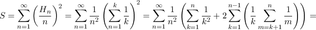 \displaystyle S=\sum_{n=1}^{\infty}\left ( \frac{H_{n}}{n} \right )^{2}=\sum_{n=1}^{\infty}\frac{1}{n^{2}}\left ( \sum_{n=1}^{k}\frac{1}{k} \right )^{2}=\sum_{n=1}^{\infty}\frac{1}{n^{2}}\left ( \sum_{k=1}^{n} \frac{1}{k^{2}}+2\sum_{k=1}^{n-1}\left ( \frac{1}{k}\sum_{m=k+1}^{n}\frac{1}{m} \right )\right )= \displaystyle S=\sum_{n=1}^{\infty}\left ( \frac{H_{n}}{n} \right )^{2}=\sum_{n=1}^{\infty}\frac{1}{n^{2}}\left ( \sum_{n=1}^{k}\frac{1}{k} \right )^{2}=\sum_{n=1}^{\infty}\frac{1}{n^{2}}\left ( \sum_{k=1}^{n} \frac{1}{k^{2}}+2\sum_{k=1}^{n-1}\left ( \frac{1}{k}\sum_{m=k+1}^{n}\frac{1}{m} \right )\right )=