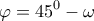 \displaystyle\varphi =45^0-\omega \displaystyle\varphi =45^0-\omega