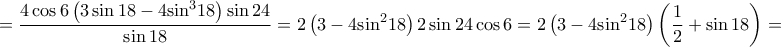 \displaystyle{ = \frac{{4\cos 6\left( {3\sin 18 - 4{{\sin }^3}18} \right)\sin 24}}{{\sin 18}} = 2\left( {3 - 4{{\sin }^2}18} \right)2\sin 24\cos 6 = 2\left( {3 - 4{{\sin }^2}18} \right)\left( {\frac{1}{2} + \sin 18} \right) = }