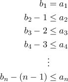\begin{aligned}
b_1&=a_1\\
b_2-1&\leq a_2\\
b_3-2&\leq a_{3}\\
b_4-3&\leq a_{4}\\
&\vdots\\
b_n-(n-1)&\leq a_{n}
\end{aligned} \begin{aligned}
b_1&=a_1\\
b_2-1&\leq a_2\\
b_3-2&\leq a_{3}\\
b_4-3&\leq a_{4}\\
&\vdots\\
b_n-(n-1)&\leq a_{n}
\end{aligned}