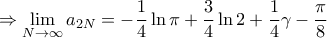 \displaystyle{ \Rightarrow \mathop {\lim }\limits_{N \to \infty } {a_{2N}} = - \frac{1}{4}\ln \pi + \frac{3}{4}\ln 2 + \frac{1}{4}\gamma - \frac{\pi }{8}} \displaystyle{ \Rightarrow \mathop {\lim }\limits_{N \to \infty } {a_{2N}} = - \frac{1}{4}\ln \pi + \frac{3}{4}\ln 2 + \frac{1}{4}\gamma - \frac{\pi }{8}}