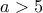 \displaystyle{a > 5}