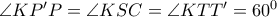 \angle KP'P = \angle KSC = \angle KTT' = {60^0}