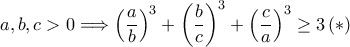 \displaystyle a,b,c> 0\Longrightarrow \left ( \frac{a}{b} \right )^{3}+\left ( \frac{b}{c} \right )^{3}+\left ( \frac{c}{a} \right )^{3}\geq 3 \left ( \ast \right ) \displaystyle a,b,c> 0\Longrightarrow \left ( \frac{a}{b} \right )^{3}+\left ( \frac{b}{c} \right )^{3}+\left ( \frac{c}{a} \right )^{3}\geq 3 \left ( \ast \right )