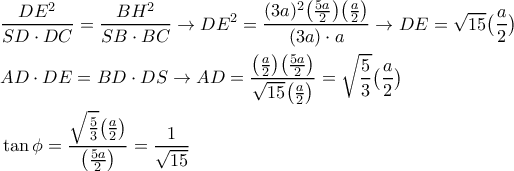 \displaystyle{ 
\begin{aligned} 
& {DE^2 \over SD \cdot DC} = {BH^2 \over SB \cdot BC} \rightarrow DE^2 = {(3a)^2 \bigl({5a \over 2}\bigr) \bigl({a \over 2}\bigr) \over (3a) \cdot a } \rightarrow DE = \sqrt{15}\bigl({a \over 2}\bigr) \cr 
& AD\cdot DE = BD \cdot DS \rightarrow AD = {\bigl({a \over 2}\bigr) \bigl({5a \over 2}\bigr)  \over \sqrt{15} \bigl({a \over 2}\bigr) } = \sqrt{{5 \over 3}}\bigl({a \over 2}\bigr) \cr 
& \tan\phi = {\sqrt{{5 \over 3}}\bigl({a \over 2}\bigr)  \over \bigl({5a \over 2}\bigr)} = {1 \over \sqrt{15}} \cr 
\end{aligned} 
}