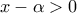 \displaystyle{x-\alpha >0}