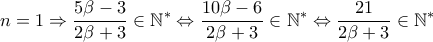 \displaystyle n=1\Rightarrow \frac{5\beta -3}{2\beta +3}\in \mathbb{N}^{\ast }\Leftrightarrow \frac{10\beta -6}{2\beta +3}\in \mathbb{N}^{\ast }\Leftrightarrow \frac{21}{2\beta +3}\in \mathbb{N}^{\ast } \displaystyle n=1\Rightarrow \frac{5\beta -3}{2\beta +3}\in \mathbb{N}^{\ast }\Leftrightarrow \frac{10\beta -6}{2\beta +3}\in \mathbb{N}^{\ast }\Leftrightarrow \frac{21}{2\beta +3}\in \mathbb{N}^{\ast }