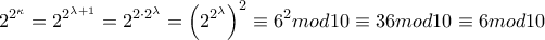\displaystyle 2^{2^{\kappa}}=2^{2^{\lambda + 1}} = 2^{{2 \cdot 2}^{\lambda}} = \left( 2^{2^{\lambda}} \right)^{2} \equiv 6^{2}mod10 \equiv 36mod10 \equiv 6mod10\) \displaystyle 2^{2^{\kappa}}=2^{2^{\lambda + 1}} = 2^{{2 \cdot 2}^{\lambda}} = \left( 2^{2^{\lambda}} \right)^{2} \equiv 6^{2}mod10 \equiv 36mod10 \equiv 6mod10\)
