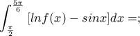 \displaystyle{\int_{\frac{\pi}{2}}^{\frac{5\pi}{6}}{[lnf(x)-sinx]}dx=;}