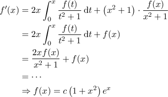 \displaystyle{\begin{aligned} 
f'(x) &=2x \int_{0}^{x} \frac{f(t)}{t^2+1} \, \mathrm{d}t  + \left ( x^2+1 \right ) \cdot \frac{f(x)}{x^2+1}\\  
 &=2x\int_{0}^{x} \frac{f(t)}{t^2+1} \, \mathrm{d}t + f(x)\\ 
 &=\frac{2x f(x)}{x^2+1} + f(x)\\ 
 &=\cdots \\ 
 &\Rightarrow f(x) =c \left ( 1+x^2 \right )e^x 
\end{aligned}}