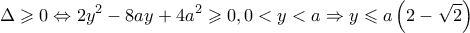 \displaystyle \Delta \geqslant 0 \Leftrightarrow 2{y^2} - 8ay + 4{a^2} \geqslant 0,0 < y < a \Rightarrow y \leqslant a\left( {2 - \sqrt 2 } \right) \displaystyle \Delta \geqslant 0 \Leftrightarrow 2{y^2} - 8ay + 4{a^2} \geqslant 0,0 < y < a \Rightarrow y \leqslant a\left( {2 - \sqrt 2 } \right)