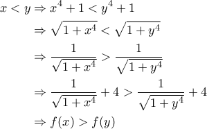 \displaystyle{\begin{aligned}x<y &\Rightarrow x^4+1<y^4+1\\&\Rightarrow \sqrt{1+x^4}<\sqrt{1+y^4}\\&\Rightarrow \frac{1}{\sqrt{1+x^4}}>\frac{1}{\sqrt{1+y^4}}\\&\Rightarrow \frac{1}{\sqrt{1+x^4}}+4>\frac{1}{\sqrt{1+y^4}}+4\\&\Rightarrow f(x)>f(y)\end{aligned}} \displaystyle{\begin{aligned}x<y &\Rightarrow x^4+1<y^4+1\\&\Rightarrow \sqrt{1+x^4}<\sqrt{1+y^4}\\&\Rightarrow \frac{1}{\sqrt{1+x^4}}>\frac{1}{\sqrt{1+y^4}}\\&\Rightarrow \frac{1}{\sqrt{1+x^4}}+4>\frac{1}{\sqrt{1+y^4}}+4\\&\Rightarrow f(x)>f(y)\end{aligned}}