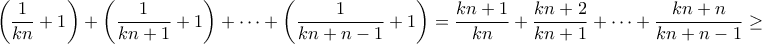\displaystyle{\left( {\frac{1}{{kn}} + 1} \right) + \left( {\frac{1}{{kn + 1}} + 1} \right) +  \cdots  + \left( {\frac{1}{{kn + n - 1}} + 1} \right) = \frac{{kn + 1}}{{kn}} + \frac{{kn + 2}}{{kn + 1}} +  \cdots  + \frac{{kn + n}}{{kn + n - 1}} \ge }