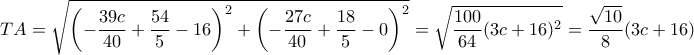 TA= \sqrt {\left (-\dfrac {39c}{40}+\dfrac {54}{5}-16\right )^2+ \left (-\dfrac {27c}{40}+\dfrac {18}{5}-0\right )^2 }=\sqrt {\dfrac {100}{64}(3c+16)^2 }= \dfrac {\sqrt {10}}{8}(3c+16) TA= \sqrt {\left (-\dfrac {39c}{40}+\dfrac {54}{5}-16\right )^2+ \left (-\dfrac {27c}{40}+\dfrac {18}{5}-0\right )^2 }=\sqrt {\dfrac {100}{64}(3c+16)^2 }= \dfrac {\sqrt {10}}{8}(3c+16)