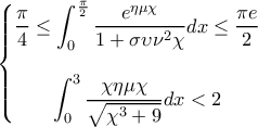 \left\{\begin{matrix} 
\displaystyle{\frac{\pi}{4} \leq \int_{0}^{\frac{\pi}{2}}\frac{e^{\eta \mu \chi}}{1+\sigma \upsilon \nu ^2\chi }dx \leq \frac{\pi e}{2}}\\  
\\ 
\displaystyle{\int_{0}^{3}\frac{\chi \eta \mu \chi }{\sqrt{{\chi}^3+9}}dx <2} 
\\ 
\end{matrix}\right.