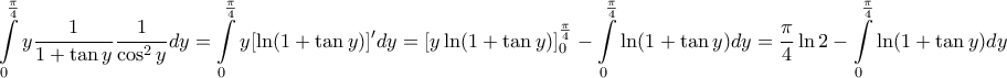 \displaystyle{ 
\int\limits_0^{\frac{\pi }{4}} {y\frac{1}{{1 + \tan y}}\frac{1}{{\cos ^2 y}}dy}  = \int\limits_0^{\frac{\pi }{4}} {y[\ln (1 + \tan y)]'dy}  = \left[ {y\ln (1 + \tan y)} \right]_0^{\frac{\pi }{4}}  - \int\limits_0^{\frac{\pi }{4}} {\ln (1 + \tan y)dy}  = \frac{\pi }{4}\ln 2 - \int\limits_0^{\frac{\pi }{4}} {\ln (1 + \tan y)dy}  
}