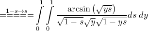 \displaystyle{\mathop { = = = = = }\limits^{1 - s \to s} \int\limits_0^1 {\int\limits_0^1 {\frac{{\arcsin \left( {\sqrt {ys} } \right)}}{{\sqrt {1 - s} \sqrt y \sqrt {1 - ys} }}ds\;dy} } } \displaystyle{\mathop { = = = = = }\limits^{1 - s \to s} \int\limits_0^1 {\int\limits_0^1 {\frac{{\arcsin \left( {\sqrt {ys} } \right)}}{{\sqrt {1 - s} \sqrt y \sqrt {1 - ys} }}ds\;dy} } }