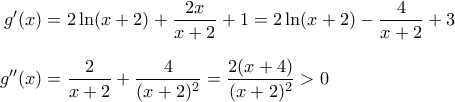 \displaystyle{ 
\begin{aligned} 
g'(x) &= 2 \ln(x + 2) + \dfrac{2x}{x + 2} + 1 = 2 \ln (x + 2) - \dfrac{4}{x + 2} + 3 \\[0.1in] 
g''(x) &= \dfrac{2}{x + 2} + \dfrac{4}{(x + 2)^2} = \dfrac{2(x + 4)}{(x + 2)^2} > 0 
\end{aligned} 
}
