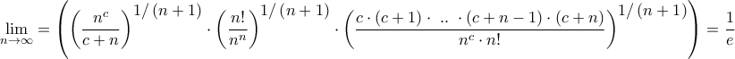 \displaystyle{\mathop {\lim }\limits_{n \to \infty }  = \left( {{{\left( {\frac{{{n^c}}}{{c + n}}} \right)}^\big{{1/\left( {n + 1} \right)}}} \cdot {{\left( {\frac{{n!}}{{{n^n}}}} \right)}^\big{{1/\left( {n + 1} \right)}}} \cdot {{\left( {\frac{{c \cdot \left( {c + 1} \right) \cdot {\text{ }}..{\text{ }} \cdot \left( {c + n - 1} \right) \cdot \left( {c + n} \right)}}{{{n^c} \cdot n!}}} \right)}^\big{{1/\left( {n + 1} \right)}}}} \right) = \dfrac{1}{e}}