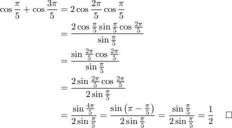 \displaystyle{\begin{aligned}
\cos \frac{\pi}{5}+\cos \frac{3\pi}{5} &=2\cos \frac{2\pi}{5}\cos \frac{\pi}{5} \\
&=\frac{2\cos \frac{\pi}{5}\sin \frac{\pi}{5}\cos \frac{2\pi}{5}}{\sin \frac{\pi}{5}} \\
&= \frac{\sin \frac{2\pi}{5}\cos \frac{2\pi}{5}}{\sin \frac{\pi}{5}}\\
&= \frac{2\sin \frac{2\pi}{5}\cos \frac{2\pi}{5}}{2\sin \frac{\pi}{5}}\\
&= \frac{\sin \frac{4\pi}{5}}{2\sin \frac{\pi}{5}}=\frac{\sin \left ( \pi-\frac{\pi}{5} \right )}{2\sin \frac{\pi}{5}}=\frac{\sin \frac{\pi}{5}}{2\sin \frac{\pi}{5}}=\frac{1}{2} \quad \; \square
\end{aligned}} \displaystyle{\begin{aligned}
\cos \frac{\pi}{5}+\cos \frac{3\pi}{5} &=2\cos \frac{2\pi}{5}\cos \frac{\pi}{5} \\
&=\frac{2\cos \frac{\pi}{5}\sin \frac{\pi}{5}\cos \frac{2\pi}{5}}{\sin \frac{\pi}{5}} \\
&= \frac{\sin \frac{2\pi}{5}\cos \frac{2\pi}{5}}{\sin \frac{\pi}{5}}\\
&= \frac{2\sin \frac{2\pi}{5}\cos \frac{2\pi}{5}}{2\sin \frac{\pi}{5}}\\
&= \frac{\sin \frac{4\pi}{5}}{2\sin \frac{\pi}{5}}=\frac{\sin \left ( \pi-\frac{\pi}{5} \right )}{2\sin \frac{\pi}{5}}=\frac{\sin \frac{\pi}{5}}{2\sin \frac{\pi}{5}}=\frac{1}{2} \quad \; \square
\end{aligned}}