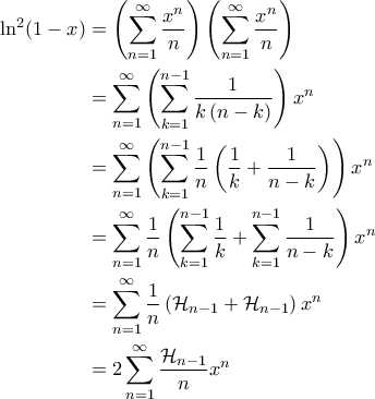 \displaystyle{\begin{aligned}
\ln^2 (1-x) &= \left ( \sum_{n=1}^{\infty} \frac{x^n}{n} \right ) \left ( \sum_{n=1}^{\infty} \frac{x^n}{n} \right ) \\
&= \sum_{n=1}^{\infty} \left ( \sum_{k=1}^{n-1} \frac{1}{k \left ( n-k \right )} \right )x^n \\
&= \sum_{n=1}^{\infty} \left ( \sum_{k=1}^{n-1} \frac{1}{n} \left ( \frac{1}{k} + \frac{1}{n-k} \right ) \right ) x^n \\
&= \sum_{n=1}^{\infty}\frac{1}{n} \left ( \sum_{k=1}^{n-1} \frac{1}{k} + \sum_{k=1}^{n-1} \frac{1}{n-k} \right ) x^n \\
&= \sum_{n=1}^{\infty} \frac{1}{n} \left ( \mathcal{H}_{n-1} + \mathcal{H}_{n-1} \right ) x^n \\
&= 2 \sum_{n=1}^{\infty} \frac{\mathcal{H}_{n-1}}{n} x^n
\end{align*}} \displaystyle{\begin{aligned}
\ln^2 (1-x) &= \left ( \sum_{n=1}^{\infty} \frac{x^n}{n} \right ) \left ( \sum_{n=1}^{\infty} \frac{x^n}{n} \right ) \\
&= \sum_{n=1}^{\infty} \left ( \sum_{k=1}^{n-1} \frac{1}{k \left ( n-k \right )} \right )x^n \\
&= \sum_{n=1}^{\infty} \left ( \sum_{k=1}^{n-1} \frac{1}{n} \left ( \frac{1}{k} + \frac{1}{n-k} \right ) \right ) x^n \\
&= \sum_{n=1}^{\infty}\frac{1}{n} \left ( \sum_{k=1}^{n-1} \frac{1}{k} + \sum_{k=1}^{n-1} \frac{1}{n-k} \right ) x^n \\
&= \sum_{n=1}^{\infty} \frac{1}{n} \left ( \mathcal{H}_{n-1} + \mathcal{H}_{n-1} \right ) x^n \\
&= 2 \sum_{n=1}^{\infty} \frac{\mathcal{H}_{n-1}}{n} x^n
\end{align*}}