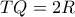 TQ = 2R