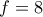 f = 8