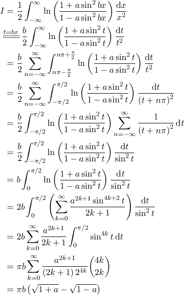 \displaystyle{\begin{aligned}
I & = \frac{1}{2} \int_{-\infty}^{\infty} \ln \left( \frac{1+ a \sin^2 bx}{1- a \sin^2 bx} \right) \frac{\mathrm{d}x}{x^2} \\
&\!\!\!\overset{t=bx}{=\! =\! =\!} \frac{b}{2} \int_{-\infty}^{\infty} \ln \left( \frac{1 + a \sin^2 t}{1 - a \sin^2 t} \right) \frac{\mathrm{d}t}{t^2} \\
& = \frac{b}{2} \sum_{n=-\infty}^{\infty} \int_{n \pi - \frac{\pi}{2}}^{n \pi + \frac{\pi}{2}} \ln \left( \frac{1 + a \sin^2 t}{1 - a \sin^2 t} \right) \frac{\mathrm{d}t}{t^2} \\
& = \frac{b}{2} \sum_{n=-\infty}^{\infty} \int_{-\pi/2}^{\pi/2} \ln \left( \frac{1 + a \sin^2 t}{1 - a \sin^2 t} \right) \frac{\mathrm{d}t}{\left( t + n \pi \right)^2} \\
& = \frac{b}{2} \int_{-\pi/2}^{\pi/2} \ln \left( \frac{1 + a \sin^2 t}{1 - a \sin^2 t} \right) \sum_{n=-\infty}^{\infty} \frac{1}{\left( t + n \pi \right)^2} \, \mathrm{d}t \\
& = \frac{b}{2} \int_{-\pi/2}^{\pi/2} \ln \left( \frac{1 + a \sin^2 t}{1 - a \sin^2 t} \right) \frac{\mathrm{d}t}{\sin^2 t} \\
& = b \int_{0}^{\pi/2} \ln \left( \frac{1 + a \sin^2 t}{1 - a \sin^2 t} \right) \frac{\mathrm{d}t}{\sin^2 t} \\
& = 2b \int_{0}^{\pi/2} \left( \sum_{k=0}^{\infty} \frac{a^{2k+1} \sin^{4k+2}t}{2k+1} \right) \frac{\mathrm{d}t}{\sin^2 t} \\
& = 2b \sum_{k=0}^{\infty} \frac{a^{2k+1}}{2k+1} \int_{0}^{\pi/2} \sin^{4k} t \, \mathrm{d}t \\
& = \pi b \sum_{k=0}^{\infty} \frac{a^{2k+1}}{\left( 2k+1 \right) 2^{4k}} \binom{4k}{2k} \\
& = \pi b \left( \sqrt{1+a} - \sqrt{1-a} \right)
\end{aligned} } \displaystyle{\begin{aligned}
I & = \frac{1}{2} \int_{-\infty}^{\infty} \ln \left( \frac{1+ a \sin^2 bx}{1- a \sin^2 bx} \right) \frac{\mathrm{d}x}{x^2} \\
&\!\!\!\overset{t=bx}{=\! =\! =\!} \frac{b}{2} \int_{-\infty}^{\infty} \ln \left( \frac{1 + a \sin^2 t}{1 - a \sin^2 t} \right) \frac{\mathrm{d}t}{t^2} \\
& = \frac{b}{2} \sum_{n=-\infty}^{\infty} \int_{n \pi - \frac{\pi}{2}}^{n \pi + \frac{\pi}{2}} \ln \left( \frac{1 + a \sin^2 t}{1 - a \sin^2 t} \right) \frac{\mathrm{d}t}{t^2} \\
& = \frac{b}{2} \sum_{n=-\infty}^{\infty} \int_{-\pi/2}^{\pi/2} \ln \left( \frac{1 + a \sin^2 t}{1 - a \sin^2 t} \right) \frac{\mathrm{d}t}{\left( t + n \pi \right)^2} \\
& = \frac{b}{2} \int_{-\pi/2}^{\pi/2} \ln \left( \frac{1 + a \sin^2 t}{1 - a \sin^2 t} \right) \sum_{n=-\infty}^{\infty} \frac{1}{\left( t + n \pi \right)^2} \, \mathrm{d}t \\
& = \frac{b}{2} \int_{-\pi/2}^{\pi/2} \ln \left( \frac{1 + a \sin^2 t}{1 - a \sin^2 t} \right) \frac{\mathrm{d}t}{\sin^2 t} \\
& = b \int_{0}^{\pi/2} \ln \left( \frac{1 + a \sin^2 t}{1 - a \sin^2 t} \right) \frac{\mathrm{d}t}{\sin^2 t} \\
& = 2b \int_{0}^{\pi/2} \left( \sum_{k=0}^{\infty} \frac{a^{2k+1} \sin^{4k+2}t}{2k+1} \right) \frac{\mathrm{d}t}{\sin^2 t} \\
& = 2b \sum_{k=0}^{\infty} \frac{a^{2k+1}}{2k+1} \int_{0}^{\pi/2} \sin^{4k} t \, \mathrm{d}t \\
& = \pi b \sum_{k=0}^{\infty} \frac{a^{2k+1}}{\left( 2k+1 \right) 2^{4k}} \binom{4k}{2k} \\
& = \pi b \left( \sqrt{1+a} - \sqrt{1-a} \right)
\end{aligned} }