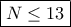 \boxed{N\leq 13} \boxed{N\leq 13}