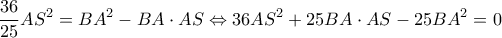 \displaystyle \frac{{36}}{{25}}A{S^2} = B{A^2} - BA \cdot AS \Leftrightarrow 36A{S^2} + 25BA \cdot AS - 25B{A^2} = 0 \displaystyle \frac{{36}}{{25}}A{S^2} = B{A^2} - BA \cdot AS \Leftrightarrow 36A{S^2} + 25BA \cdot AS - 25B{A^2} = 0