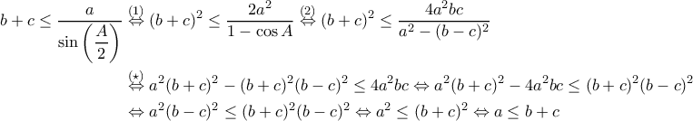 \begin{aligned}b+c\leq \dfrac{a}{\sin{\left(\dfrac{A}{2}\right)}} &\stackrel{(1)}{\Leftrightarrow} (b+c)^2\leq \dfrac{2a^2}{1-\cos{A}} \stackrel{(2)}{\Leftrightarrow} (b+c)^2\leq \dfrac{4a^2bc}{a^2-(b-c)^2} \\ &\stackrel{(\star)}{\Leftrightarrow} a^2(b+c)^2-(b+c)^2(b-c)^2\leq 4a^2bc \Leftrightarrow a^2(b+c)^2 - 4a^2bc \leq (b+c)^2(b-c)^2 \\ &\Leftrightarrow a^2(b-c)^2\leq (b+c)^2(b-c)^2 \Leftrightarrow a^2 \leq (b+c)^2 \Leftrightarrow a\leq b+c \end{aligned} \begin{aligned}b+c\leq \dfrac{a}{\sin{\left(\dfrac{A}{2}\right)}} &\stackrel{(1)}{\Leftrightarrow} (b+c)^2\leq \dfrac{2a^2}{1-\cos{A}} \stackrel{(2)}{\Leftrightarrow} (b+c)^2\leq \dfrac{4a^2bc}{a^2-(b-c)^2} \\ &\stackrel{(\star)}{\Leftrightarrow} a^2(b+c)^2-(b+c)^2(b-c)^2\leq 4a^2bc \Leftrightarrow a^2(b+c)^2 - 4a^2bc \leq (b+c)^2(b-c)^2 \\ &\Leftrightarrow a^2(b-c)^2\leq (b+c)^2(b-c)^2 \Leftrightarrow a^2 \leq (b+c)^2 \Leftrightarrow a\leq b+c \end{aligned}