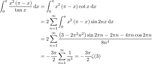 \displaystyle{\begin{aligned}
\int_{0}^{\pi} \frac{x^2 \left( \pi - x \right)}{\tan x} \, \mathrm{d}x & = \int_{0}^{\pi} x^2 \left( \pi - x \right) \cot x \, \mathrm{d}x \\
& = 2 \sum_{n=1}^{\infty} \int_{0}^{\pi} x^2 \left( \pi - x \right) \sin 2nx \, \mathrm{d}x \\
& = 2 \sum_{n=1}^{\infty} \frac{\left( 3 - 2 \pi^2 n^2 \right) \sin 2\pi n - 2 \pi n - 4 \pi n \cos 2 \pi n }{8n^4} \\
& = - \frac{3 \pi}{2} \sum_{n=1}^{\infty} \frac{1}{n^3} = - \frac{3 \pi}{2} \zeta(3)
\end{aligned}} \displaystyle{\begin{aligned}
\int_{0}^{\pi} \frac{x^2 \left( \pi - x \right)}{\tan x} \, \mathrm{d}x & = \int_{0}^{\pi} x^2 \left( \pi - x \right) \cot x \, \mathrm{d}x \\
& = 2 \sum_{n=1}^{\infty} \int_{0}^{\pi} x^2 \left( \pi - x \right) \sin 2nx \, \mathrm{d}x \\
& = 2 \sum_{n=1}^{\infty} \frac{\left( 3 - 2 \pi^2 n^2 \right) \sin 2\pi n - 2 \pi n - 4 \pi n \cos 2 \pi n }{8n^4} \\
& = - \frac{3 \pi}{2} \sum_{n=1}^{\infty} \frac{1}{n^3} = - \frac{3 \pi}{2} \zeta(3)
\end{aligned}}