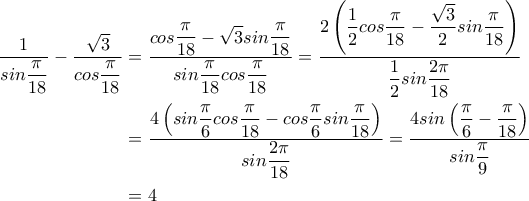 \begin{aligned} \displaystyle\frac{1}{sin\displaystyle\frac{\pi}{18}}-\displaystyle\frac{\sqrt{3}}{cos\displaystyle\displaystyle\frac{\pi}{18}} &=\displaystyle\frac{cos\displaystyle\frac{\pi}{18}-\sqrt{3}sin\displaystyle\frac{\pi}{18}}{sin\displaystyle\frac{\pi}{18}cos\displaystyle\frac{\pi}{18}}=\displaystyle\frac{2\left(\displaystyle\frac{1}{2}cos\displaystyle\displaystyle\frac{\pi}{18}-\displaystyle\frac{\sqrt{3}}{2}sin\displaystyle\frac{\pi}{18}\right)}{\displaystyle\frac{1}{2}sin\displaystyle\frac{2\pi}{18}} \\ &=\displaystyle\frac{4\left(sin\displaystyle\frac{\pi}{6}cos\displaystyle\frac{\pi}{18}-cos\displaystyle\frac{\pi}{6}sin\displaystyle\frac{\pi}{18}\right)}{sin\displaystyle\frac{2\pi}{18}}=\displaystyle\frac{4sin\left(\displaystyle\frac{\pi}{6}-\displaystyle\frac{\pi}{18}\right)}{sin\displaystyle\frac{\pi}{9}} \\ &=4\end{aligned}